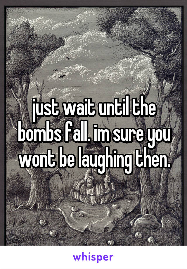 just wait until the bombs fall. im sure you wont be laughing then.