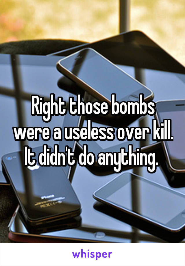 Right those bombs were a useless over kill. It didn't do anything. 