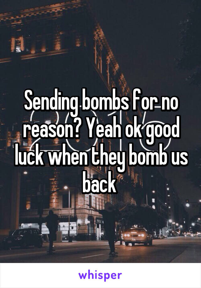 Sending bombs for no reason? Yeah ok good luck when they bomb us back 