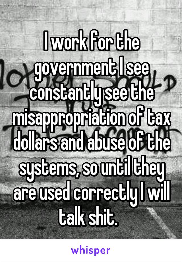 I work for the government I see constantly see the misappropriation of tax dollars and abuse of the systems, so until they are used correctly I will talk shit.  