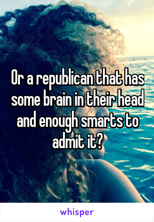 Or a republican that has some brain in their head and enough smarts to admit it?