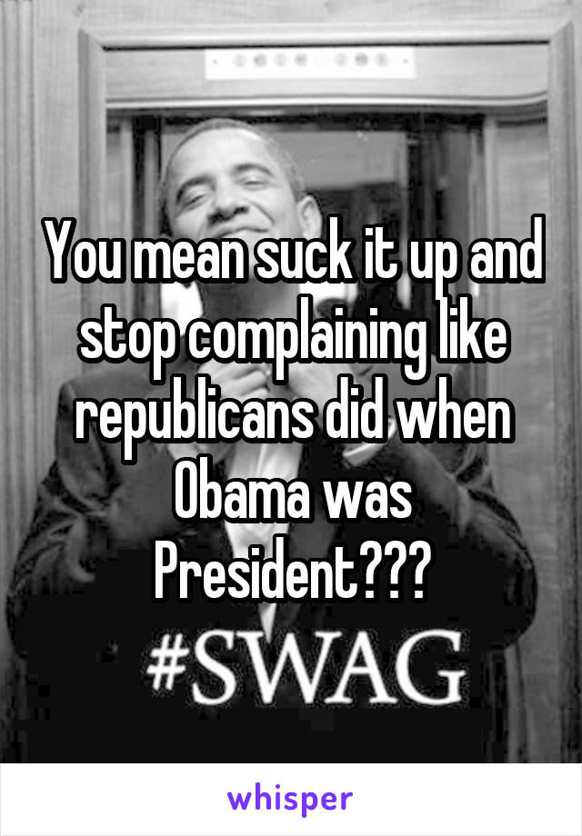 You mean suck it up and stop complaining like republicans did when Obama was President???