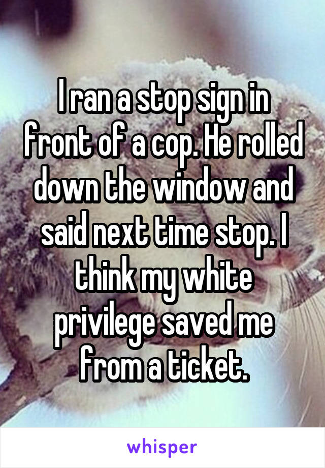I ran a stop sign in front of a cop. He rolled down the window and said next time stop. I think my white privilege saved me from a ticket.