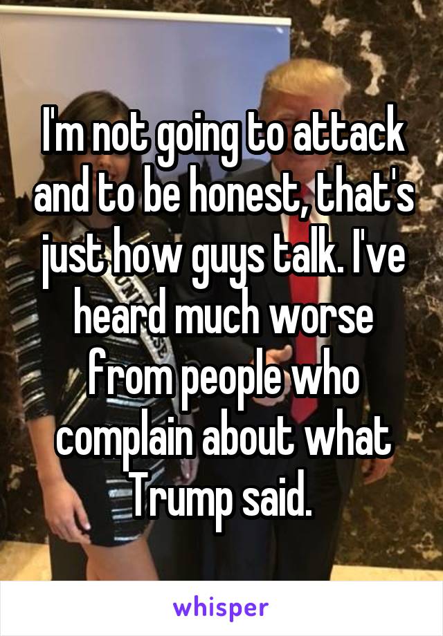 I'm not going to attack and to be honest, that's just how guys talk. I've heard much worse from people who complain about what Trump said. 