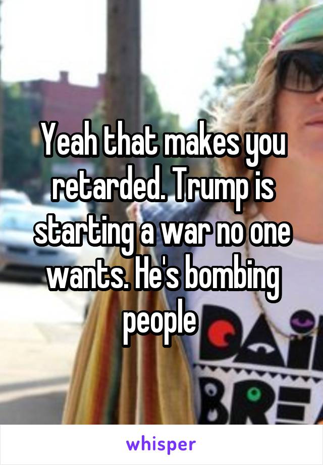 Yeah that makes you retarded. Trump is starting a war no one wants. He's bombing people 