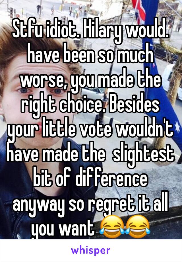 Stfu idiot. Hilary would. have been so much worse, you made the right choice. Besides your little vote wouldn't have made the  slightest bit of difference anyway so regret it all you want 😂😂