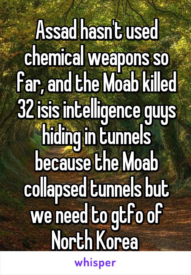 Assad hasn't used chemical weapons so far, and the Moab killed 32 isis intelligence guys hiding in tunnels because the Moab collapsed tunnels but we need to gtfo of North Korea 