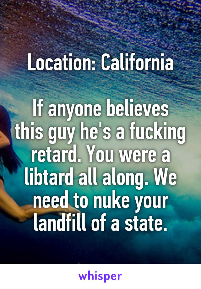 Location: California

If anyone believes this guy he's a fucking retard. You were a libtard all along. We need to nuke your landfill of a state.