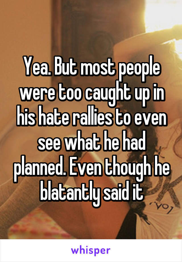 Yea. But most people were too caught up in his hate rallies to even see what he had planned. Even though he blatantly said it