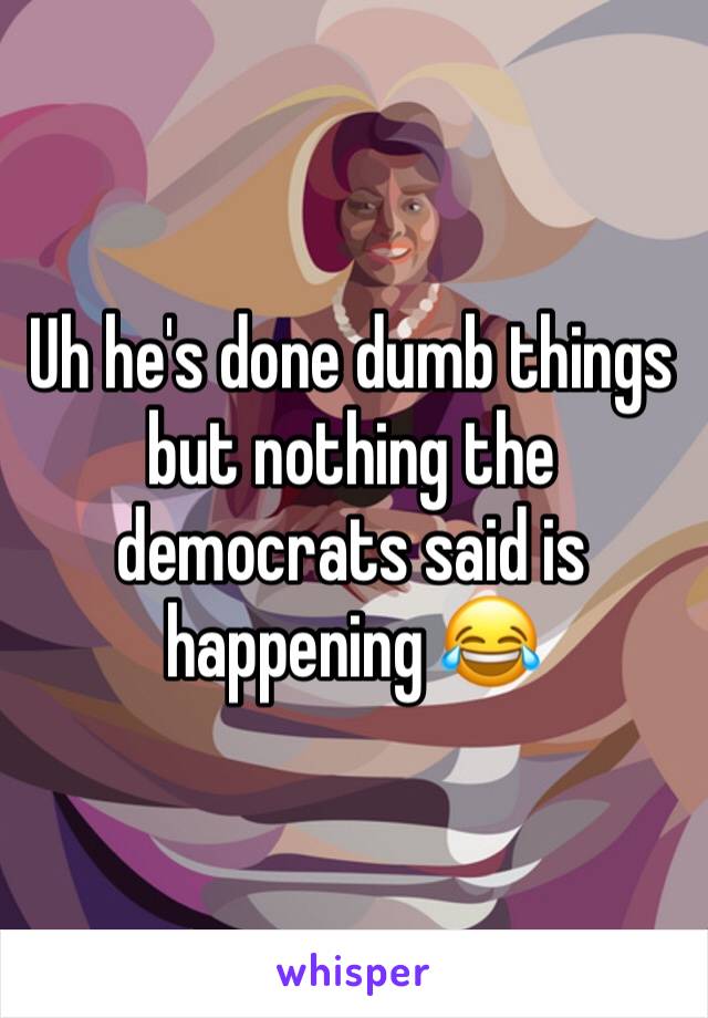 Uh he's done dumb things but nothing the democrats said is happening 😂