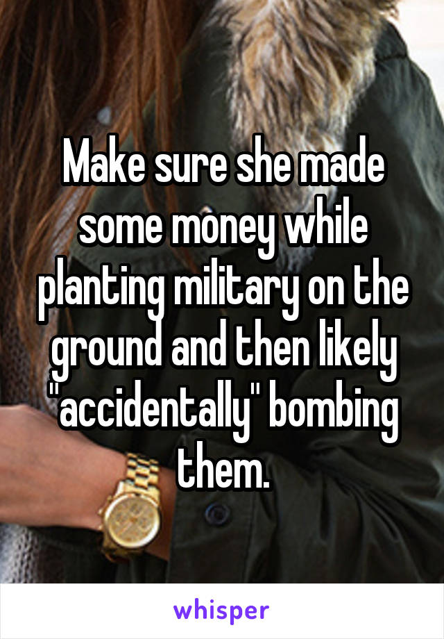 Make sure she made some money while planting military on the ground and then likely "accidentally" bombing them.