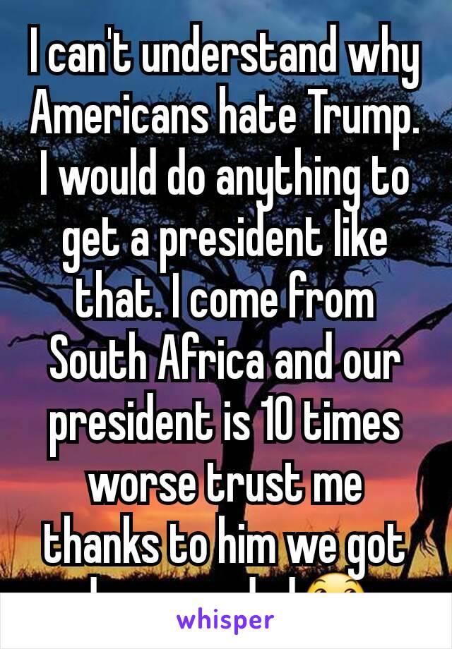 I can't understand why Americans hate Trump. I would do anything to get a president like that. I come from South Africa and our president is 10 times worse trust me thanks to him we got down graded😞