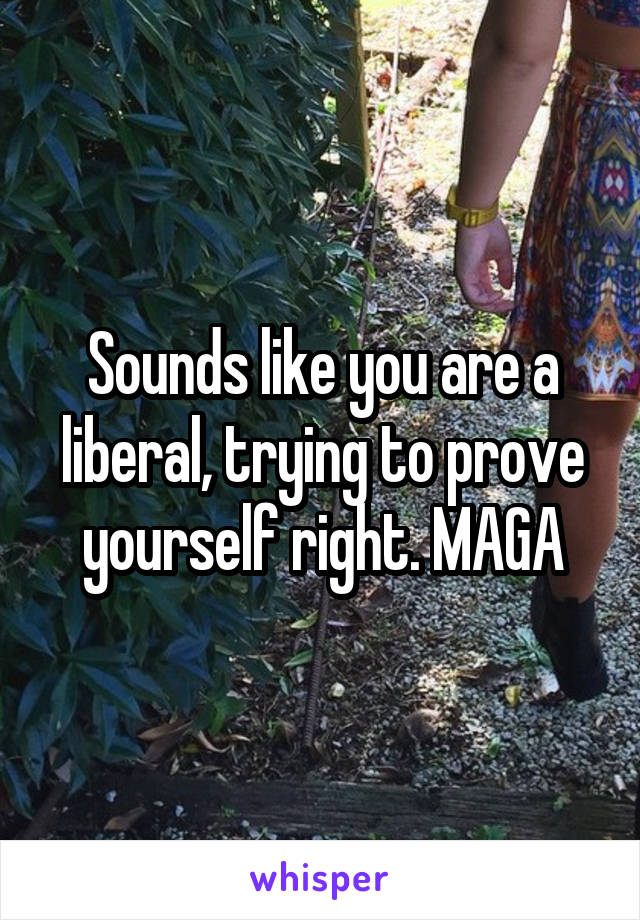 Sounds like you are a liberal, trying to prove yourself right. MAGA