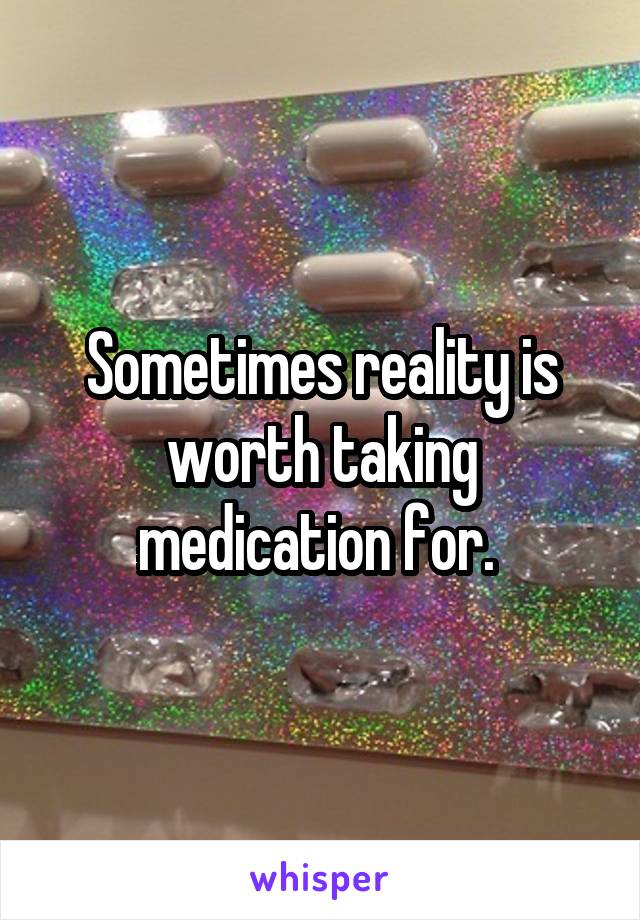 Sometimes reality is worth taking medication for. 