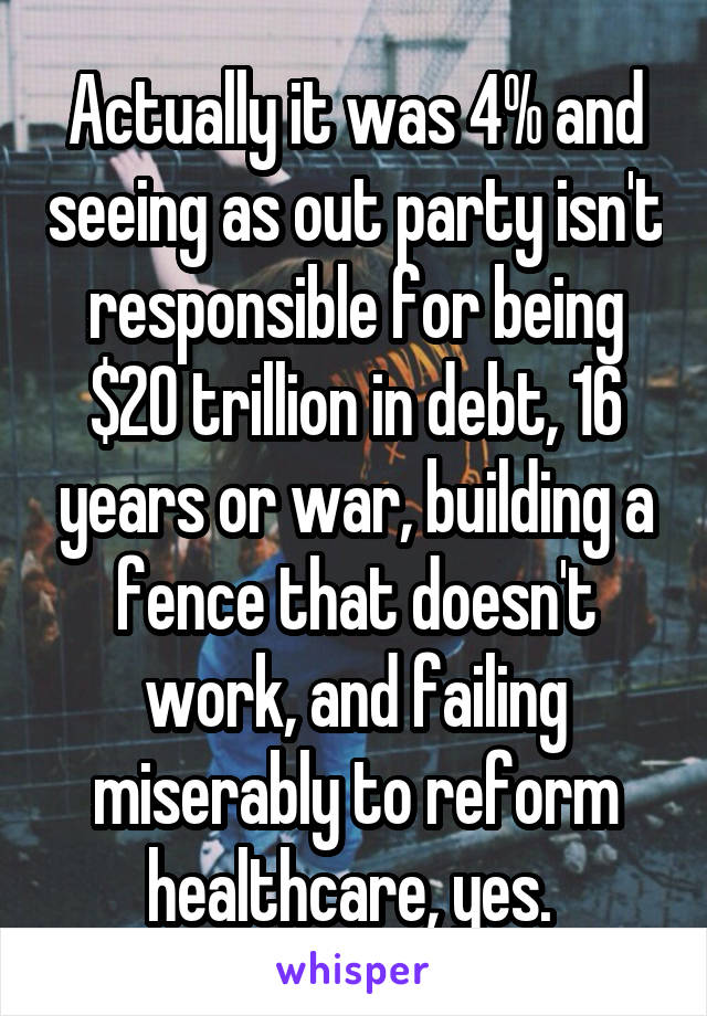 Actually it was 4% and seeing as out party isn't responsible for being $20 trillion in debt, 16 years or war, building a fence that doesn't work, and failing miserably to reform healthcare, yes. 