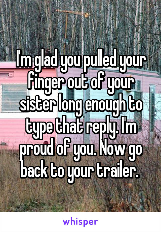 I'm glad you pulled your finger out of your sister long enough to type that reply. I'm proud of you. Now go back to your trailer. 