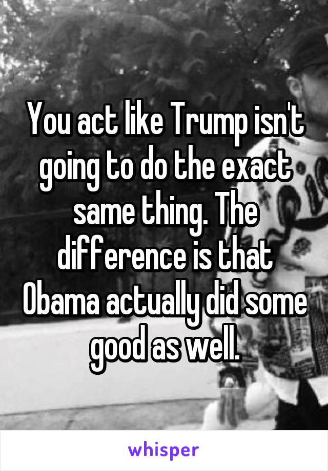 You act like Trump isn't going to do the exact same thing. The difference is that Obama actually did some good as well.