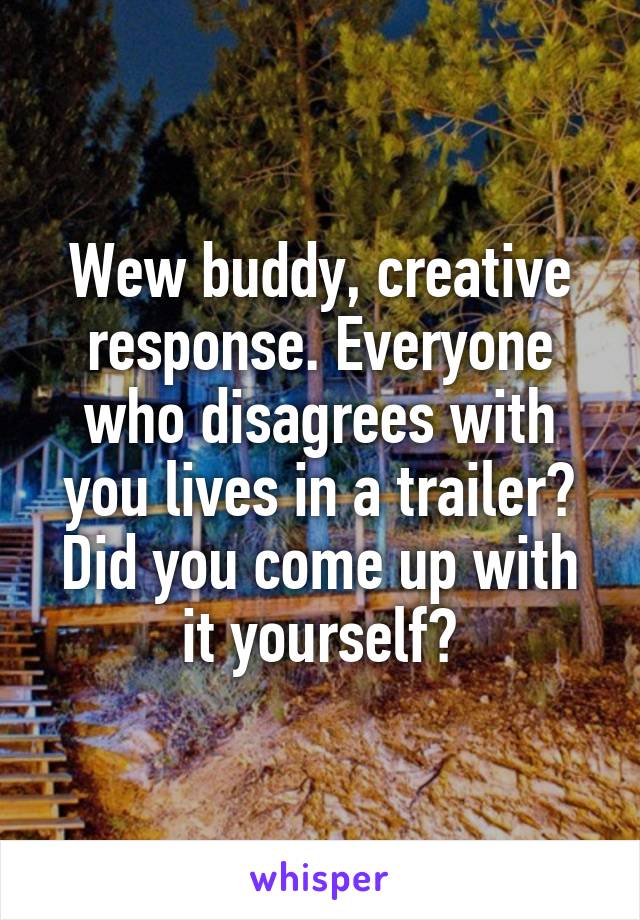 Wew buddy, creative response. Everyone who disagrees with you lives in a trailer? Did you come up with it yourself?