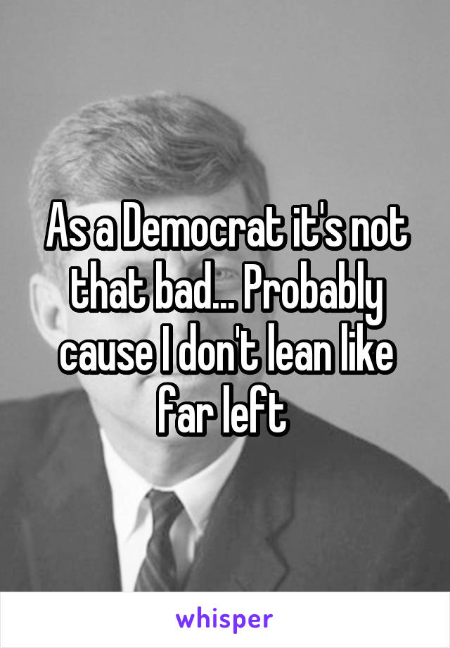 As a Democrat it's not that bad... Probably cause I don't lean like far left 