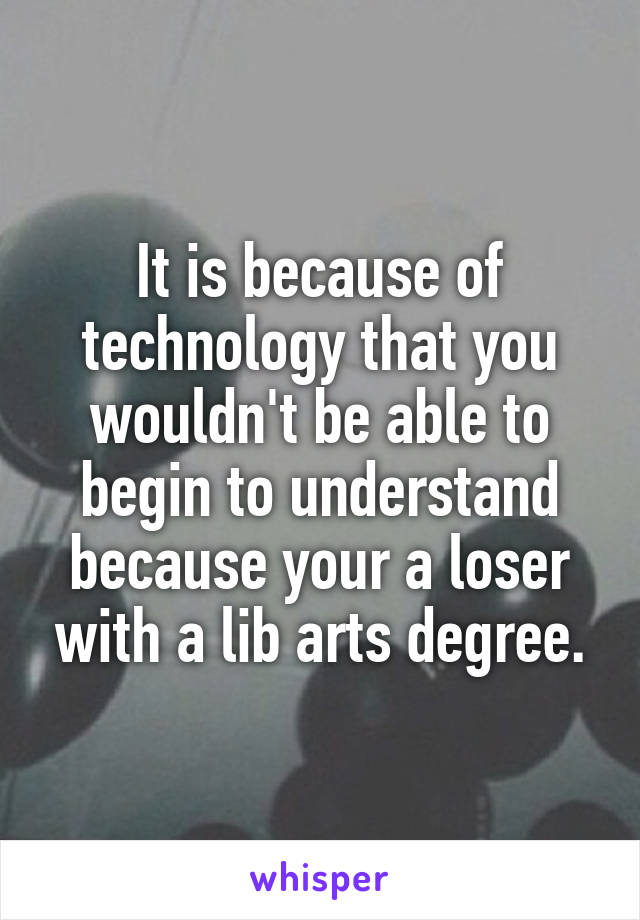 It is because of technology that you wouldn't be able to begin to understand because your a loser with a lib arts degree.