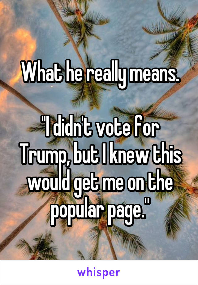 What he really means.

"I didn't vote for Trump, but I knew this would get me on the popular page."