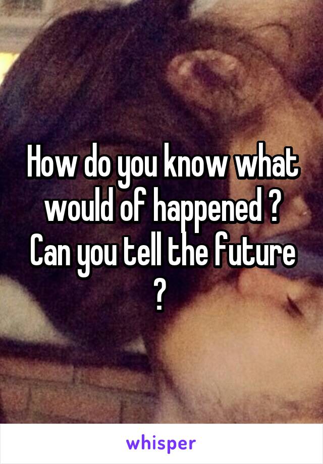 How do you know what would of happened ? Can you tell the future ? 