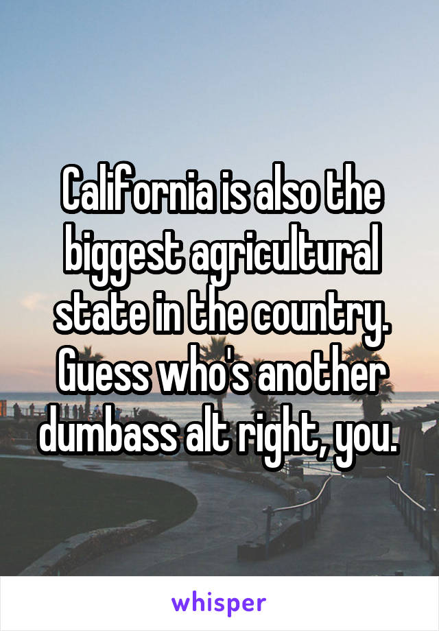 California is also the biggest agricultural state in the country. Guess who's another dumbass alt right, you. 