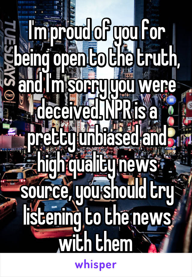 I'm proud of you for being open to the truth, and I'm sorry you were deceived. NPR is a pretty unbiased and high quality news source, you should try listening to the news with them 