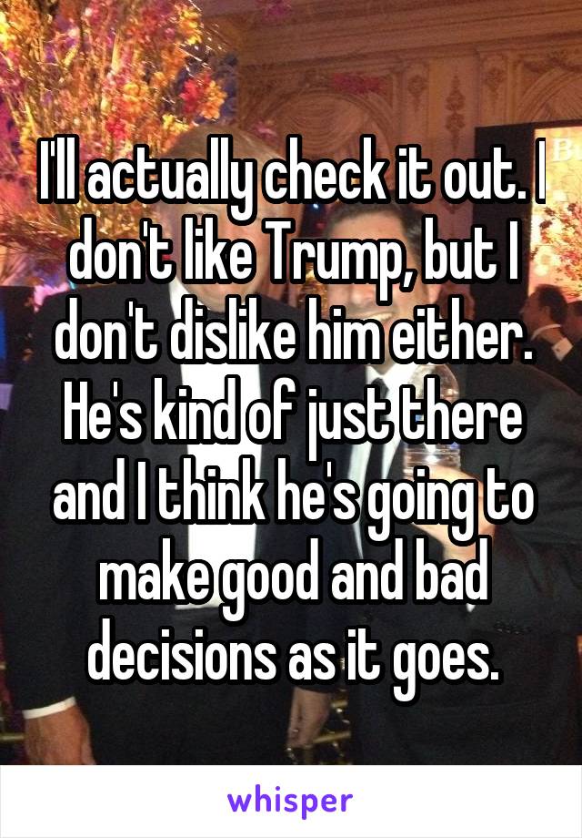 I'll actually check it out. I don't like Trump, but I don't dislike him either. He's kind of just there and I think he's going to make good and bad decisions as it goes.