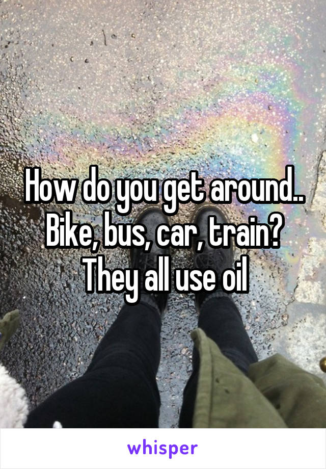 How do you get around.. Bike, bus, car, train? They all use oil