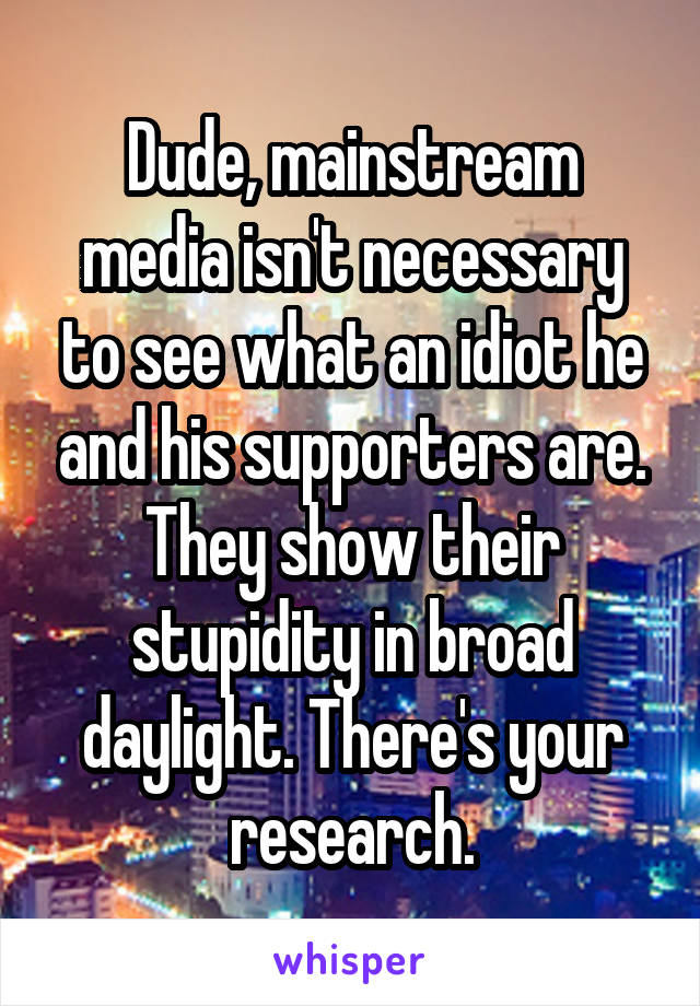 Dude, mainstream media isn't necessary to see what an idiot he and his supporters are. They show their stupidity in broad daylight. There's your research.