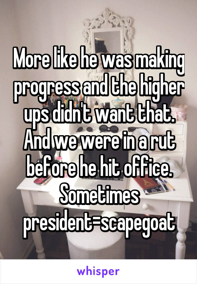 More like he was making progress and the higher ups didn't want that. And we were in a rut before he hit office. Sometimes president=scapegoat