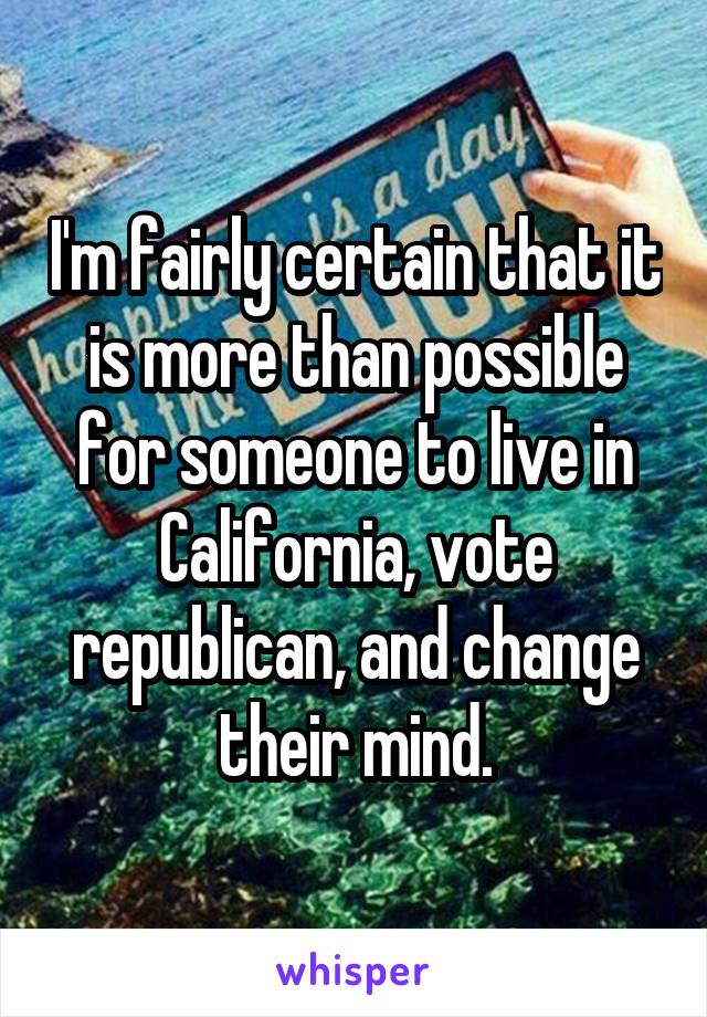 I'm fairly certain that it is more than possible for someone to live in California, vote republican, and change their mind.