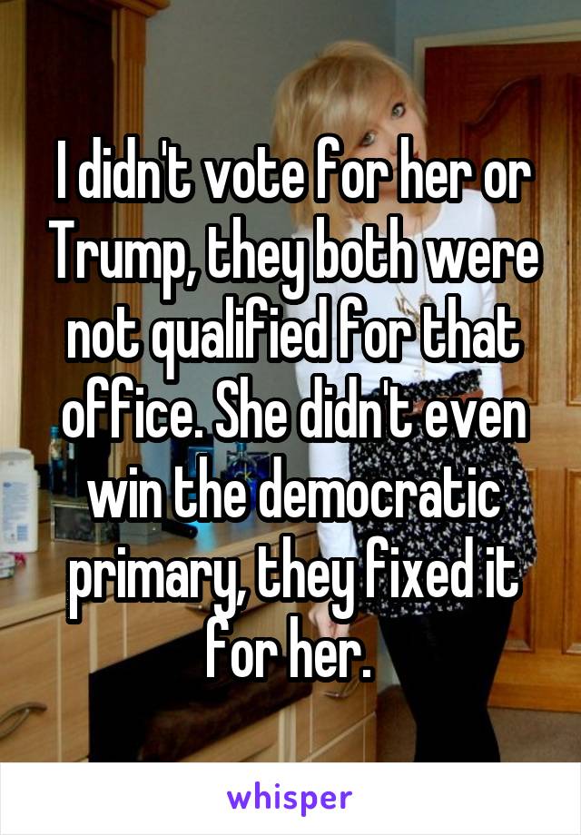 I didn't vote for her or Trump, they both were not qualified for that office. She didn't even win the democratic primary, they fixed it for her. 