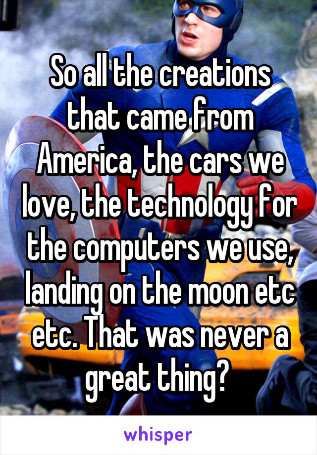 So all the creations that came from America, the cars we love, the technology for the computers we use, landing on the moon etc etc. That was never a great thing? 