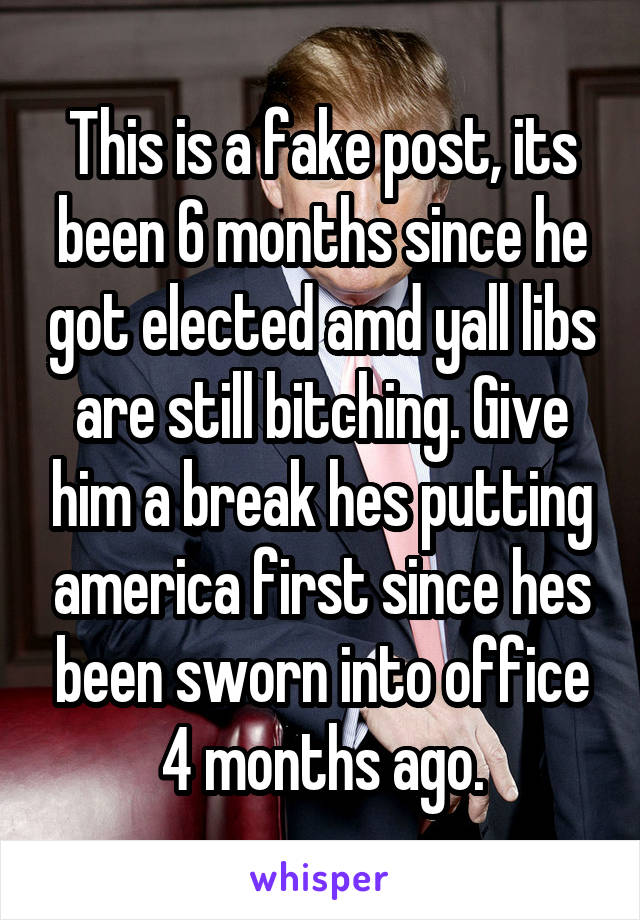 This is a fake post, its been 6 months since he got elected amd yall libs are still bitching. Give him a break hes putting america first since hes been sworn into office 4 months ago.