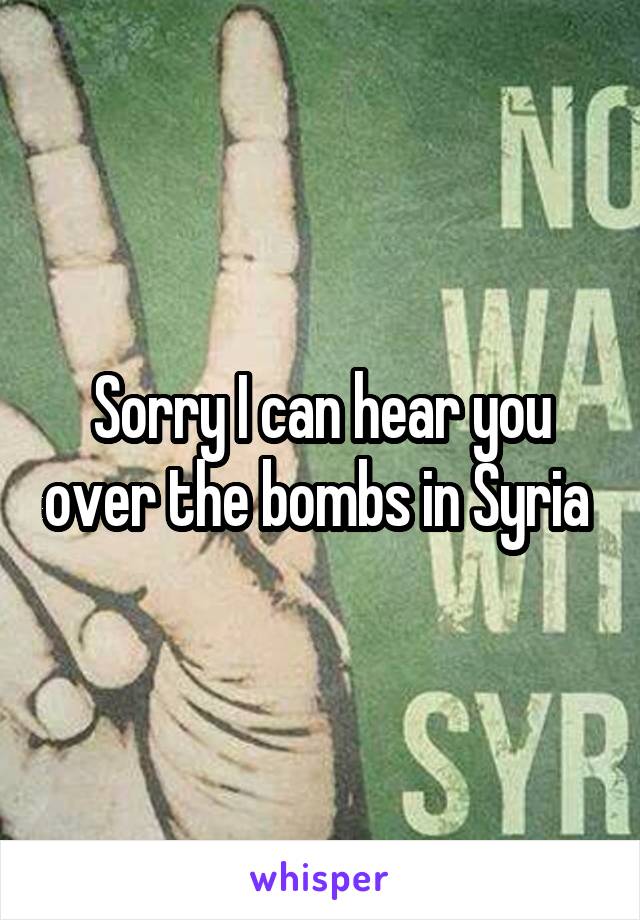 Sorry I can hear you over the bombs in Syria 