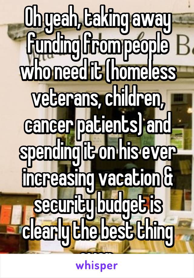 Oh yeah, taking away funding from people who need it (homeless veterans, children, cancer patients) and spending it on his ever increasing vacation & security budget is clearly the best thing ever 