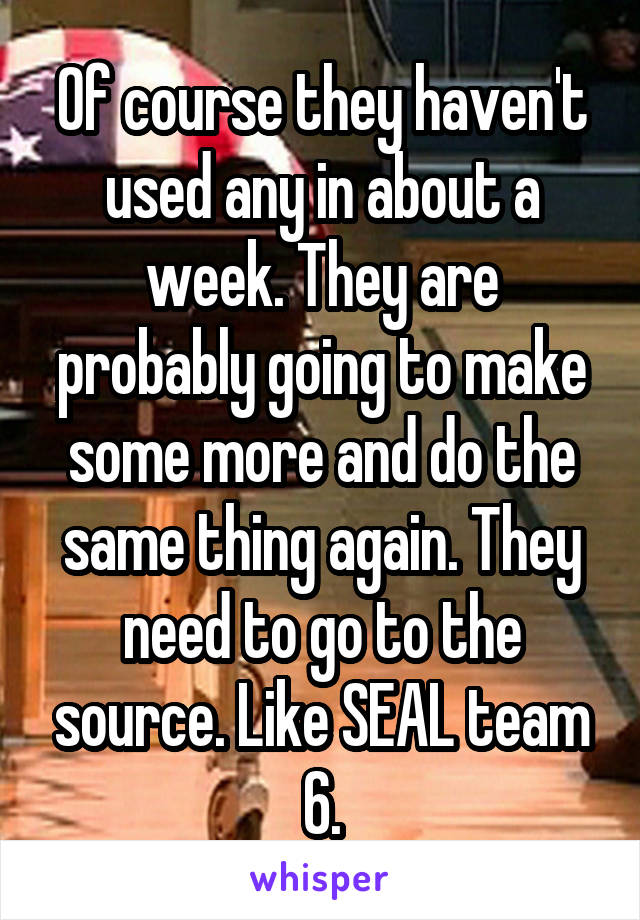 Of course they haven't used any in about a week. They are probably going to make some more and do the same thing again. They need to go to the source. Like SEAL team 6.