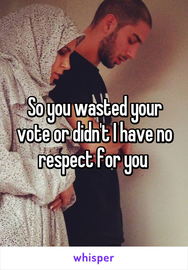 So you wasted your vote or didn't I have no respect for you 