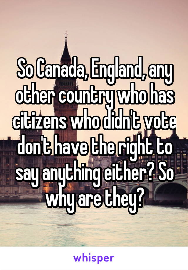 So Canada, England, any other country who has citizens who didn't vote don't have the right to say anything either? So why are they?