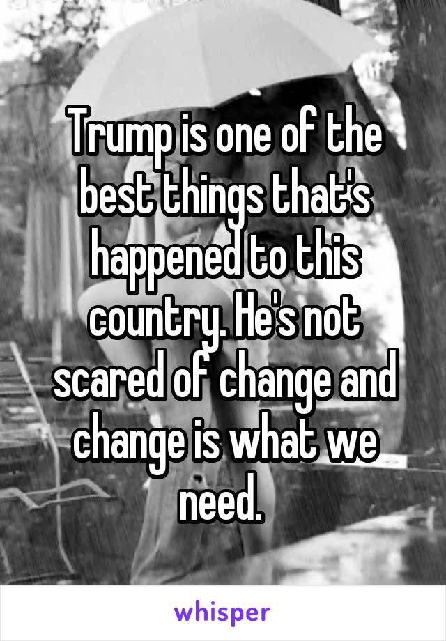 Trump is one of the best things that's happened to this country. He's not scared of change and change is what we need. 