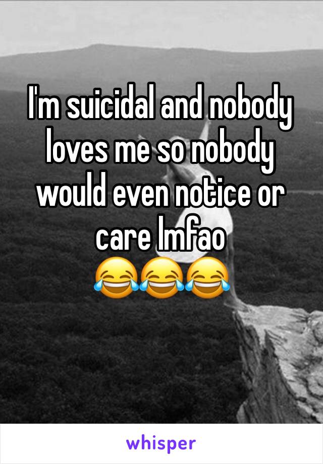 I'm suicidal and nobody loves me so nobody would even notice or care lmfao 
😂😂😂