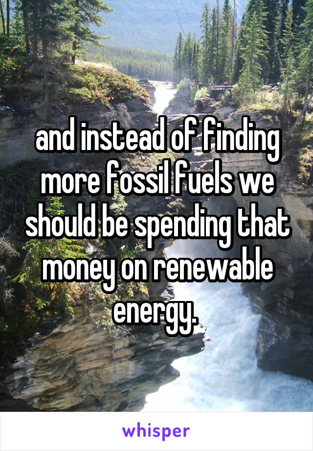 and instead of finding more fossil fuels we should be spending that money on renewable energy. 