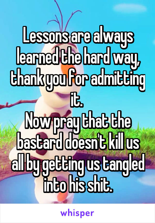 Lessons are always learned the hard way, thank you for admitting it. 
Now pray that the bastard doesn't kill us all by getting us tangled into his shit.