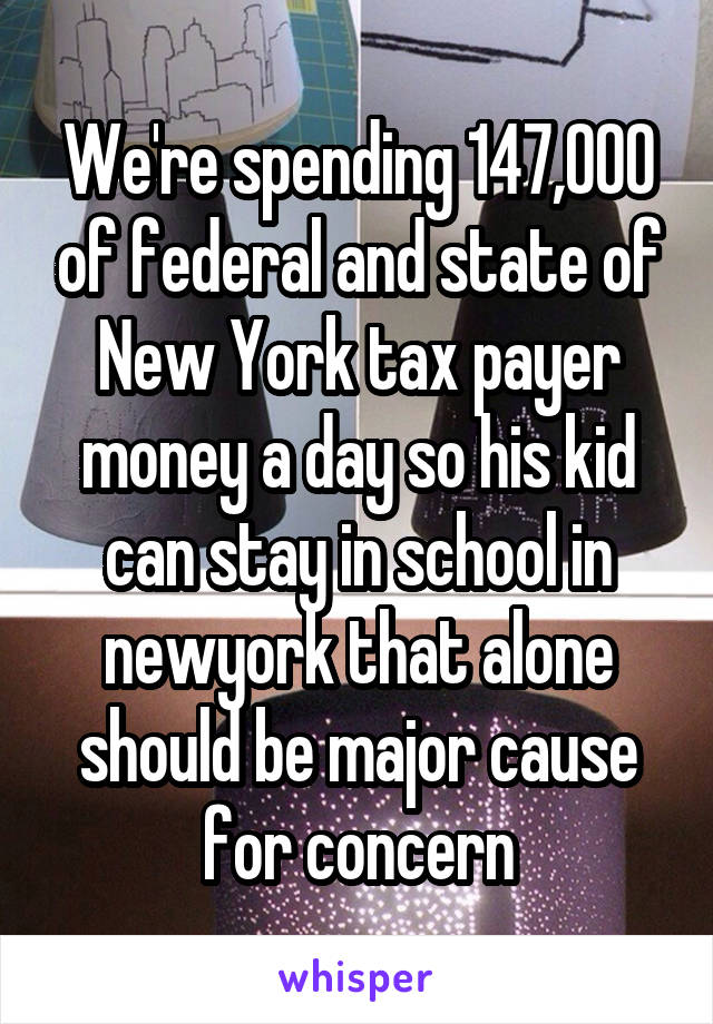 We're spending 147,000 of federal and state of New York tax payer money a day so his kid can stay in school in newyork that alone should be major cause for concern