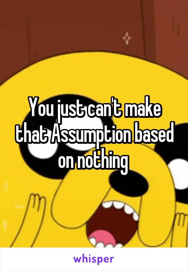 You just can't make that Assumption based on nothing 