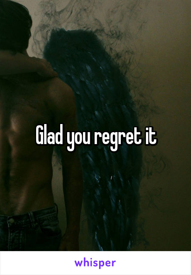 Glad you regret it