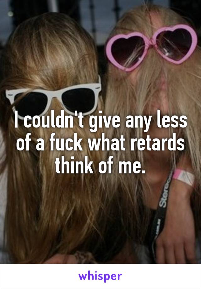 I couldn't give any less of a fuck what retards think of me.