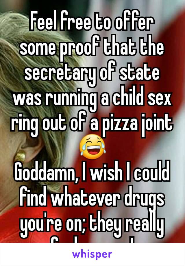 Feel free to offer some proof that the secretary of state was running a child sex ring out of a pizza joint 😂
Goddamn, I wish I could find whatever drugs you're on; they really fuck you up!